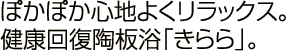 ぽかぽか心地よくリラックス。 健康回復陶板浴「きらら」。