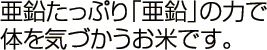 亜鉛たっぷり。活性酸素を抑えて育てた体を気づかうお米です。